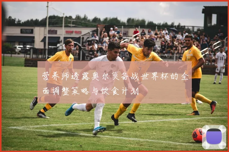 营养师透露奥尔莫备战世界杯的全面调整策略与饮食计划
